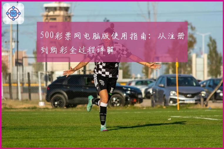 500彩票网电脑版使用指南：从注册到购彩全过程详解