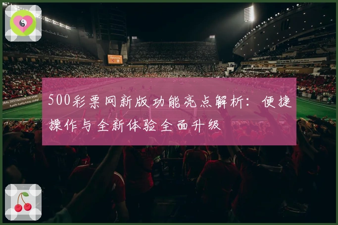 500彩票网新版功能亮点解析：便捷操作与全新体验全面升级