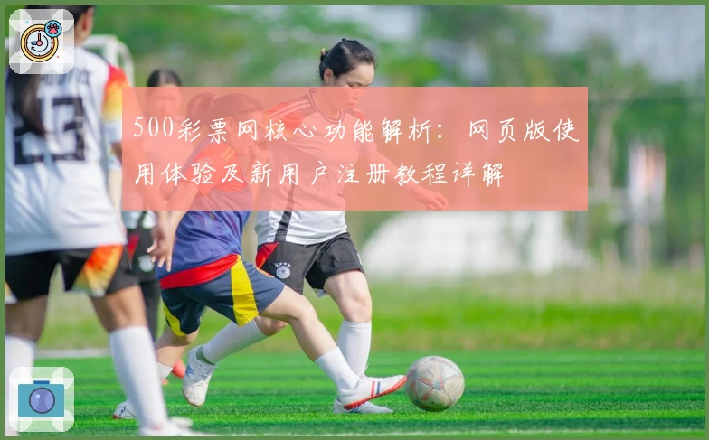500彩票网核心功能解析：网页版使用体验及新用户注册教程详解