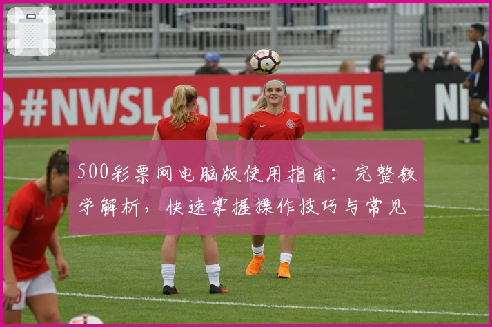 500彩票网电脑版使用指南:完整教学解析,快速掌握操作技巧与常见功能使用方法